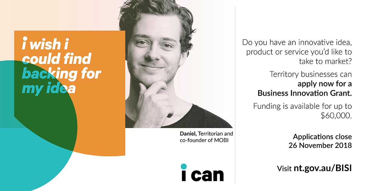 I wish I could find backing for my idea? Do you have an innovative idea, product or service you'd like to take to market? Visit nt.gov.au/BISI